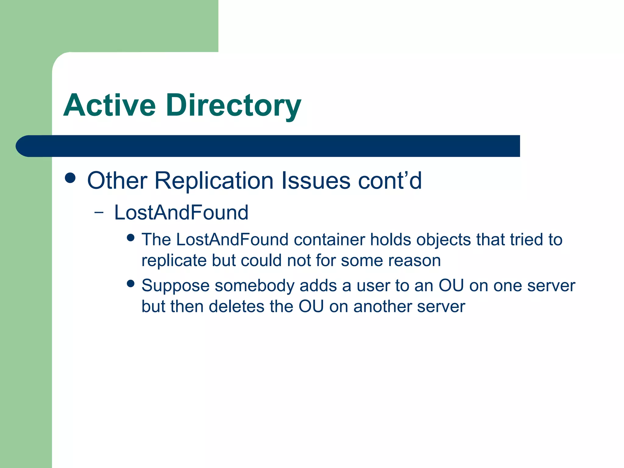 Active Directory
 Other Replication Issues cont’d
– LostAndFound
 The LostAndFound container holds objects that tried to
replicate but could not for some reason
 Suppose somebody adds a user to an OU on one server
but then deletes the OU on another server
 