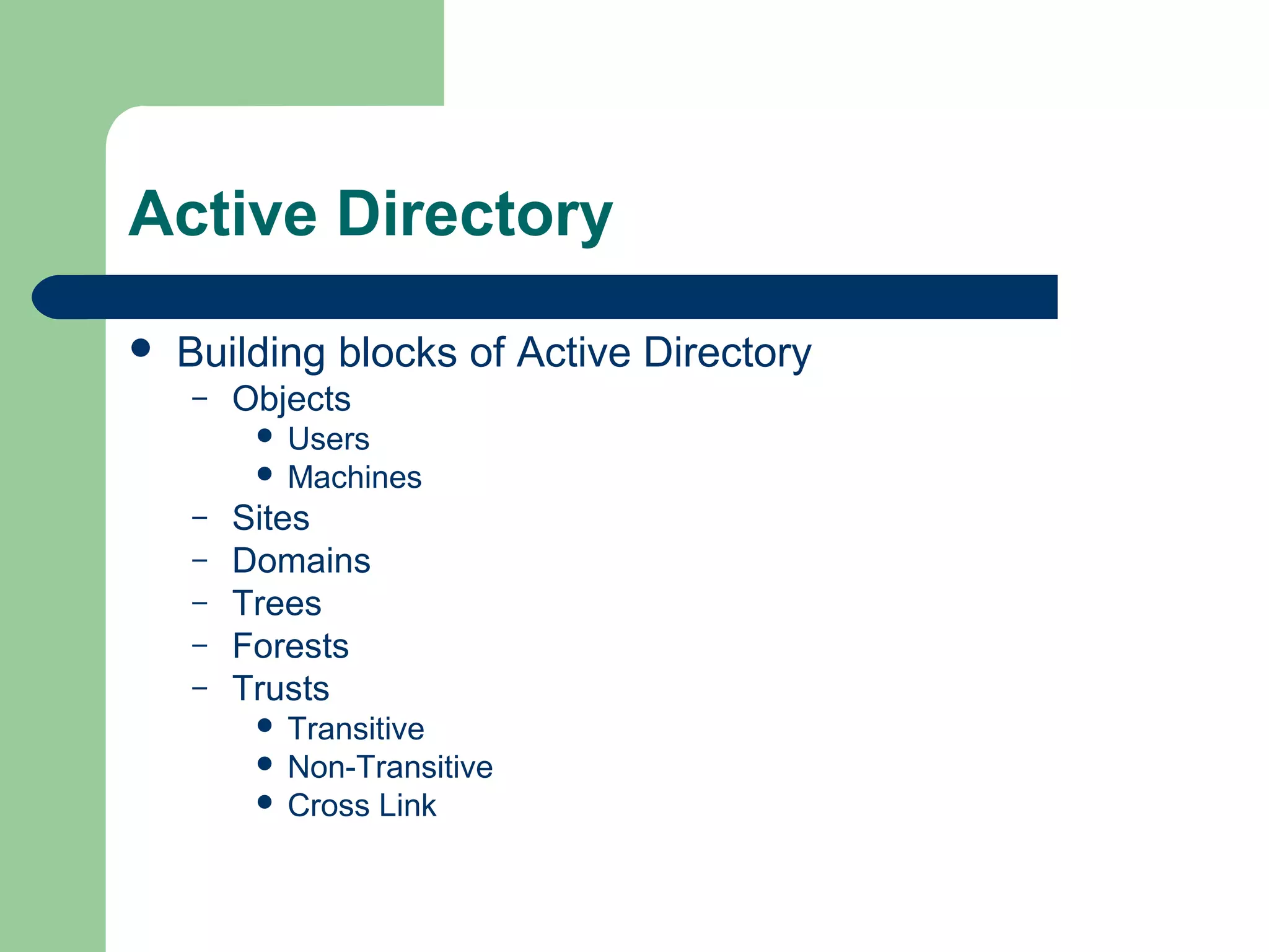 Active Directory
 Building blocks of Active Directory
– Objects
 Users
 Machines
– Sites
– Domains
– Trees
– Forests
– Trusts
 Transitive
 Non-Transitive
 Cross Link
 