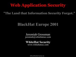 Web Application Security
"The Land that Information Security Forgot."


        BlackHat Europe 2001

             Jeremiah Grossman
             jeremiah@whitehatsec.com

             WhiteHat Security
               www.whitehatsec.com



                 2001(c)WhiteHat Security, Inc.
 