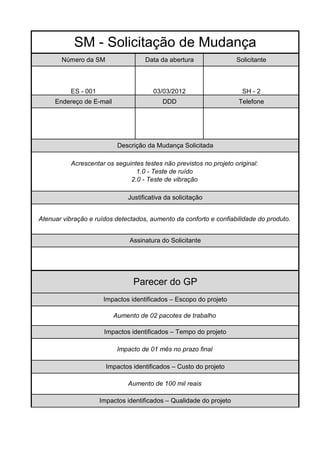 SM - Solicitação de Mudança
       Número da SM                  Data da abertura                 Solicitante



           ES - 001                     03/03/2012                      SH - 2
     Endereço de E-mail                    DDD                        Telefone




                            Descrição da Mudança Solicitada

           Acrescentar os seguintes testes não previstos no projeto original:
                                 1.0 - Teste de ruído
                               2.0 - Teste de vibração

                               Justificativa da solicitação


Atenuar vibração e ruídos detectados, aumento da conforto e confiabilidade do produto.


                                Assinatura do Solicitante




                                 Parecer do GP
                       Impactos identificados – Escopo do projeto

                          Aumento de 02 pacotes de trabalho

                       Impactos identificados – Tempo do projeto

                           Impacto de 01 mês no prazo final

                        Impactos identificados – Custo do projeto

                               Aumento de 100 mil reais

                      Impactos identificados – Qualidade do projeto
 