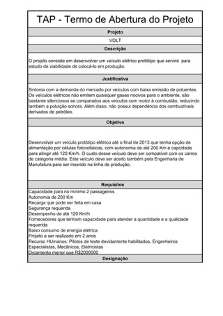 TAP - Termo de Abertura do Projeto
                                       Projeto
                                       VOLT
                                     Descrição

O projeto consiste em desenvolver um veículo elétrico protótipo que servirá para
estudo de viabilidade de colocá-lo em produção.

                                    Justificativa

Sintonia com a demanda do mercado por veículos com baixa emissão de poluentes.
Os veículos elétricos não emitem quaisquer gases nocivos para o ambiente, são
bastante silenciosos se comparados aos veículos com motor à combustão, reduzindo
também a poluição sonora. Além disso, não possui dependência dos combustíveis
derivados de petróleo.

                                      Objetivo



Desenvolver um veículo protótipo elétrico até o final de 2013 que tenha opção de
alimentação por células fotovoltáicas, com autonomia de até 200 Km e capcidade
para atingir até 120 Km/h. O custo desse veículo deve ser compatível com os carros
de categoria média. Este veículo deve ser aceito também pela Engenharia de
Manufatura para ser inserido na linha de produção.



                                   Requisitos
Capacidade para no mínimo 2 passageiros
Autonomia de 200 Km
Recarga que pode ser feita em casa
Segurança requerida
Desempenho de até 120 Km/h
Fornecedores que tenham capacidade para atender a quantidade e a qualidade
requerida
Baixo consumo de energia elétrica
Projeto a ser realizado em 2 anos
Recurso HUmanos: Pilotos de teste devidamente habilitados, Engenheiros
Especialistas, Mecânicos, Eletricistas
Orçamento menor que R$2000000
                                      Designação
 