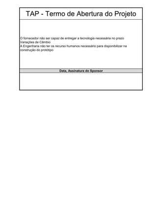 TAP - Termo de Abertura do Projeto


O fornecedor não ser capaz de entregar a tecnologia necessária no prazo
Variações de Câmbio
A Engenharia não ter os recurso humanos necessário para disponibilizar na
construção do protótipo




                          Data, Assinatura do Sponsor
 