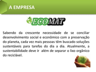 A EMPRESA



Sabendo da crescente necessidade de se conciliar
desenvolvimento social e econômico com a preservação
do planeta, cada vez mais pessoas têm buscado soluções
sustentáveis para tarefas do dia a dia. Atualmente, a
sustentabilidade deve ir além de separar o lixo orgânico
do reciclável.
 
