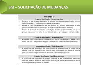 SM – SOLICITAÇÃO DE MUDANÇAS

                                         PARECER DO GP
                          Impactos identificados – Escopo do projeto
      Alteração na fase de Desenvolvimento do produto, pois todas as especificações técnicas
      (química, mecânica e civil) do produto deverão ser alteradas.
      Na fase de Fabricação a demanda por mão de obra será alterada, necessitando de mais
      pessoas capacitadas e maquinário capaz de produzir os tijolos na nova dimensão.
      Na fase de Qualidade novos testes e simulações deverão ser desenvolvidos para que o
      produto possa passar nos testes de qualidade e receber a aprovação para uso no mercado.


                            Impactos identificados – Tempo do projeto
      A modificação nas dimensões de tijolos não modificarão as atividades para a fabricação dos
      tijolos, com isso o tempo necessário para a produção não sofrerá impactos significativos.

                           Impactos identificados – Custo do projeto
      A modificação nas dimensões dos tijolos reduzirá a produção diária de tijolos para a
      metade. Com isso, será necessário comprar novos maquinários para manter o nível de
      produção diária e que possa continuar atendendo a demanda pelo produto.

                        Impactos identificados – Qualidade do projeto
      A modificação nas dimensões do produto irá alterar a fase de Qualidade, pois novas
      pesquisas deverão ser feitas, novos testes elaborados e simulações realizadas a fim de
      manter o padrão de qualidade do produto.
 