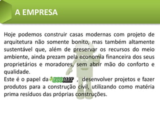 A EMPRESA

Hoje podemos construir casas modernas com projeto de
arquitetura não somente bonito, mas também altamente
sustentável que, além de preservar os recursos do meio
ambiente, ainda prezam pela economia financeira dos seus
proprietários e moradores, sem abrir mão do conforto e
qualidade.
Este é o papel da            , desenvolver projetos e fazer
produtos para a construção civil, utilizando como matéria
prima resíduos das próprias construções.
 