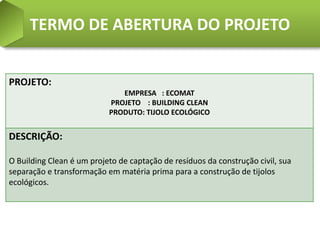 TERMO DE ABERTURA DO PROJETO


PROJETO:
                              EMPRESA : ECOMAT
                           PROJETO : BUILDING CLEAN
                           PRODUTO: TIJOLO ECOLÓGICO


DESCRIÇÃO:

O Building Clean é um projeto de captação de resíduos da construção civil, sua
separação e transformação em matéria prima para a construção de tijolos
ecológicos.
 