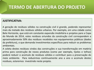 TERMO DE ABERTURA DO PROJETO

JUSTIFICATIVA:
A geração de resíduos sólidos na construção civil é grande, podendo representar
mais da metade dos resíduos sólidos urbanos. Por exemplo, em uma cidade como
Belo Horizonte, que está em constante expansão imobiliária e projetos para a Copa
do Mundo de 2014, estes resíduos oriundos da construção civil correspondem a
aproximadamente 50% dos resíduos recebidos nos equipamentos públicos (dados
da prefeitura), o que demanda investimentos específicos para reduzir os problemas
ambientais.
A coleta destes resíduos vindos das construções e sua transformação em matéria
prima para construção de novos produtos (como por exemplo, tijolos e telhas)
poderá reduzir o acúmulo de resíduos sólidos e contribuir para a preservação do
meio ambiente. Para reduzirmos continuamente ano a ano o acúmulo destes
resíduos, estaremos investindo neste projeto.
 