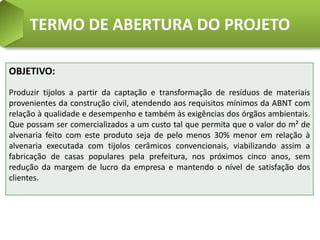 TERMO DE ABERTURA DO PROJETO

OBJETIVO:
Produzir tijolos a partir da captação e transformação de resíduos de materiais
provenientes da construção civil, atendendo aos requisitos mínimos da ABNT com
relação à qualidade e desempenho e também às exigências dos órgãos ambientais.
Que possam ser comercializados a um custo tal que permita que o valor do m² de
alvenaria feito com este produto seja de pelo menos 30% menor em relação à
alvenaria executada com tijolos cerâmicos convencionais, viabilizando assim a
fabricação de casas populares pela prefeitura, nos próximos cinco anos, sem
redução da margem de lucro da empresa e mantendo o nível de satisfação dos
clientes.
 