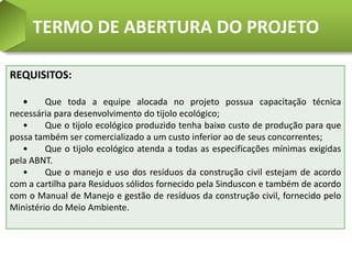 TERMO DE ABERTURA DO PROJETO

REQUISITOS:

   •     Que toda a equipe alocada no projeto possua capacitação técnica
necessária para desenvolvimento do tijolo ecológico;
   •     Que o tijolo ecológico produzido tenha baixo custo de produção para que
possa também ser comercializado a um custo inferior ao de seus concorrentes;
   •     Que o tijolo ecológico atenda a todas as especificações mínimas exigidas
pela ABNT.
   •     Que o manejo e uso dos resíduos da construção civil estejam de acordo
com a cartilha para Residuos sólidos fornecido pela Sinduscon e também de acordo
com o Manual de Manejo e gestão de resíduos da construção civil, fornecido pelo
Ministério do Meio Ambiente.
 