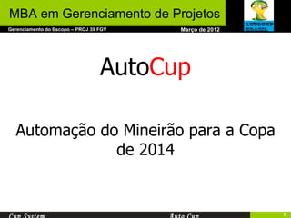 Março de 2012 Gerenciamento do Escopo – PROJ 39 FGV MBA em Gerenciamento de Projetos Cup System Auto Cup Auto Cup Automação do Mineirão para a Copa de 2014 