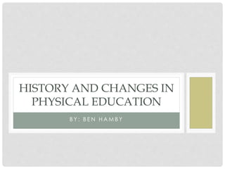 B Y : B E N H A M B Y
HISTORY AND CHANGES IN
PHYSICAL EDUCATION
 