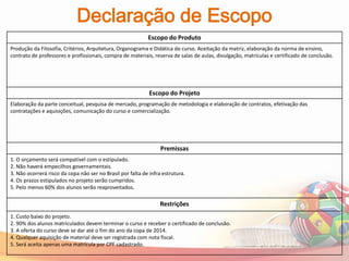 Declaração de Escopo
                                                            Escopo do Produto
Produção da Filosofia, Critérios, Arquitetura, Organograma e Didática do curso. Aceitação da matriz, elaboração da norma de ensino,
contrato de professores e profissionais, compra de materiais, reserva de salas de aulas, divulgação, matrículas e certificado de conclusão.




                                                             Escopo do Projeto
Elaboração da parte conceitual, pesquisa de mercado, programação de metodologia e elaboração de contratos, efetivação das
contratações e aquisições, comunicação do curso e comercialização.




                                                                  Premissas
1. O orçamento será compatível com o estipulado.
2. Não haverá empecilhos governamentais.
3. Não ocorrerá risco da copa não ser no Brasil por falta de infra estrutura.
4. Os prazos estipulados no projeto serão cumpridos.
5. Pelo menos 60% dos alunos serão reaproveitados.

                                                                  Restrições
1. Custo baixo do projeto.
2. 90% dos alunos matriculados devem terminar o curso e receber o certificado de conclusão.
3. A oferta do curso deve se dar até o fim do ano da copa de 2014.
4. Qualquer aquisição de material deve ser registrada com nota fiscal.
5. Será aceita apenas uma matrícula por CPF cadastrado.
 