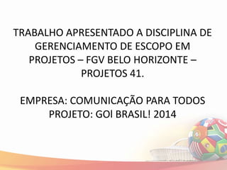 TRABALHO APRESENTADO A DISCIPLINA DE
    GERENCIAMENTO DE ESCOPO EM
   PROJETOS – FGV BELO HORIZONTE –
             PROJETOS 41.

 EMPRESA: COMUNICAÇÃO PARA TODOS
     PROJETO: GOl BRASIL! 2014
 