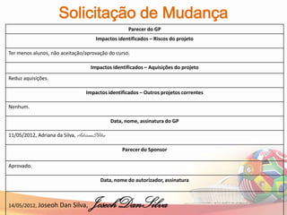Solicitação de Mudança
                                                     Parecer do GP
                                       Impactos identificados – Riscos do projeto

Ter menos alunos, não aceitação/aprovação do curso.

                                     Impactos identificados – Aquisições do projeto
Reduz aquisições.

                                 Impactos identificados – Outros projetos correntes

Nenhum.

                                             Data, nome, assinatura do GP

11/05/2012, Adriana da Silva, AdrianaSIlva

                                                  Parecer do Sponsor

Aprovado.

                                         Data, nome do autorizador, assinatura



14/05/2012, Joseoh Dan      Silva,   JoseohDanSilva
 