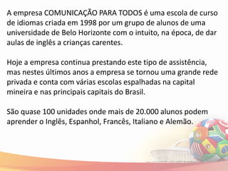 A empresa COMUNICAÇÃO PARA TODOS é uma escola de curso
de idiomas criada em 1998 por um grupo de alunos de uma
universidade de Belo Horizonte com o intuito, na época, de dar
aulas de inglês a crianças carentes.

Hoje a empresa continua prestando este tipo de assistência,
mas nestes últimos anos a empresa se tornou uma grande rede
privada e conta com várias escolas espalhadas na capital
mineira e nas principais capitais do Brasil.

São quase 100 unidades onde mais de 20.000 alunos podem
aprender o Inglês, Espanhol, Francês, Italiano e Alemão.
 