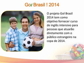 Gol Brasil ! 2014
          O projeto Gol Brasil
          2014 tem como
          objetivo fornecer curso
          de inglês intensivo para
          pessoas que atuarão
          diretamente com o
          público estrangeiro na
          copa de 2014.
 