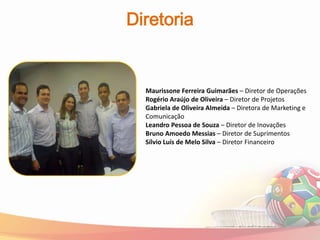 Diretoria


  Maurissone Ferreira Guimarães – Diretor de Operações
  Rogério Araújo de Oliveira – Diretor de Projetos
  Gabriela de Oliveira Almeida – Diretora de Marketing e
  Comunicação
  Leandro Pessoa de Souza – Diretor de Inovações
  Bruno Amoedo Messias – Diretor de Suprimentos
  Sílvio Luís de Melo Silva – Diretor Financeiro
 