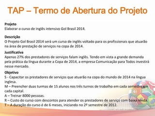 TAP – Termo de Abertura do Projeto
Projeto
Elaborar o curso de inglês intensivo Gol Brasil 2014.

Descrição
O Projeto Gol Brasil 2014 será um curso de inglês voltado para os profissionais que atuarão
na área de prestação de serviços na copa de 2014.
Justificativa
Apenas 27% dos prestadores de serviços falam inglês. Tendo em vista a grande demanda
pela prática da língua durante a Copa de 2014, a empresa Comunicação para Todos investirá
nesse mercado.
Objetivo
S - Capacitar os prestadores de serviços que atuarão na copa do mundo de 2014 na língua
inglesa.
M – Preencher duas turmas de 15 alunos nos três turnos de trabalho em cada semestre em
cada capital.
A – Treinar 8000 pessoas.
R – Custo do curso com descontos para atender os prestadores de serviço com baixa renda.
T – A duração do curso é de 6 meses, iniciando no 2º semestre de 2012.
 