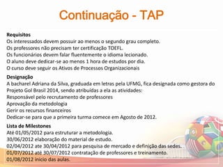 Continuação - TAP
Requisitos
Os interessados devem possuir ao menos o segundo grau completo.
Os professores não precisam ter certificação TOEFL.
Os funcionários devem falar fluentemente o idioma lecionado.
O aluno deve dedicar-se ao menos 1 hora de estudos por dia.
O curso deve seguir os Ativos de Processos Organizacionais
Designação
A bacharel Adriana da Silva, graduada em letras pela UFMG, fica designada como gestora do
Projeto Gol Brasil 2014, sendo atribuídas a ela as atividades:
Responsável pelo recrutamento de professores
Aprovação da metodologia
Gerir os recursos financeiros
Dedicar-se para que a primeira turma comece em Agosto de 2012.
Lista de Milestones
Até 01/05/2012 para estruturar a metodologia.
30/06/2012 elaboração do material de estudo.
02/04/2012 ate 30/04/2012 para pesquisa de mercado e definição das sedes.
01/07/2012 até 30/07/2012 contratação de professores e treinamento.
01/08/2012 inicio das aulas.
 