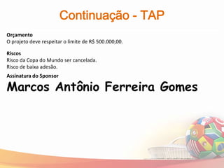 Continuação - TAP
Orçamento
O projeto deve respeitar o limite de R$ 500.000,00.

Riscos
Risco da Copa do Mundo ser cancelada.
Risco de baixa adesão.
Assinatura do Sponsor

Marcos Antônio Ferreira Gomes
 