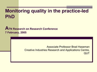 Monitoring quality in the practice-led PhD A TN Research on Research Conference 7 February, 2005 Associate Professor Brad Haseman Creative Industries Research and Applications Centre, QUT 