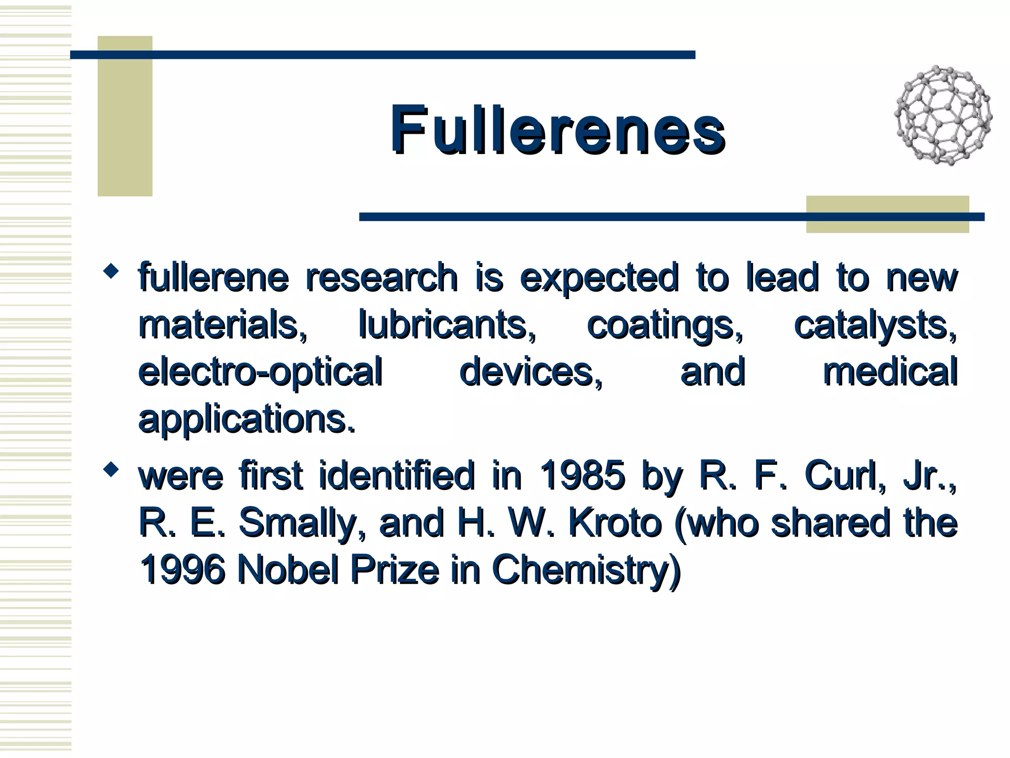 FullerenesFullerenes
 fullerene research is expected to lead to newfullerene research is expected to lead to new
materials, lubricants, coatings, catalysts,materials, lubricants, coatings, catalysts,
electro-optical devices, and medicalelectro-optical devices, and medical
applications.applications.
 were first identified in 1985 by R. F. Curl, Jr.,were first identified in 1985 by R. F. Curl, Jr.,
R. E. Smally, and H. W. Kroto (who shared theR. E. Smally, and H. W. Kroto (who shared the
1996 Nobel Prize in Chemistry)1996 Nobel Prize in Chemistry)
 