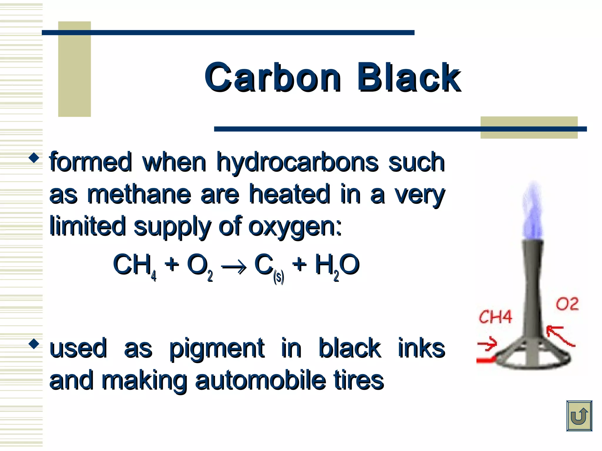 Carbon BlackCarbon Black
 formed when hydrocarbons suchformed when hydrocarbons such
as methane are heated in a veryas methane are heated in a very
limited supply of oxygen:limited supply of oxygen:
CHCH44 + O+ O22 →→ CC(s)(s) + H+ H22OO
 used as pigment in black inksused as pigment in black inks
and making automobile tiresand making automobile tires
 