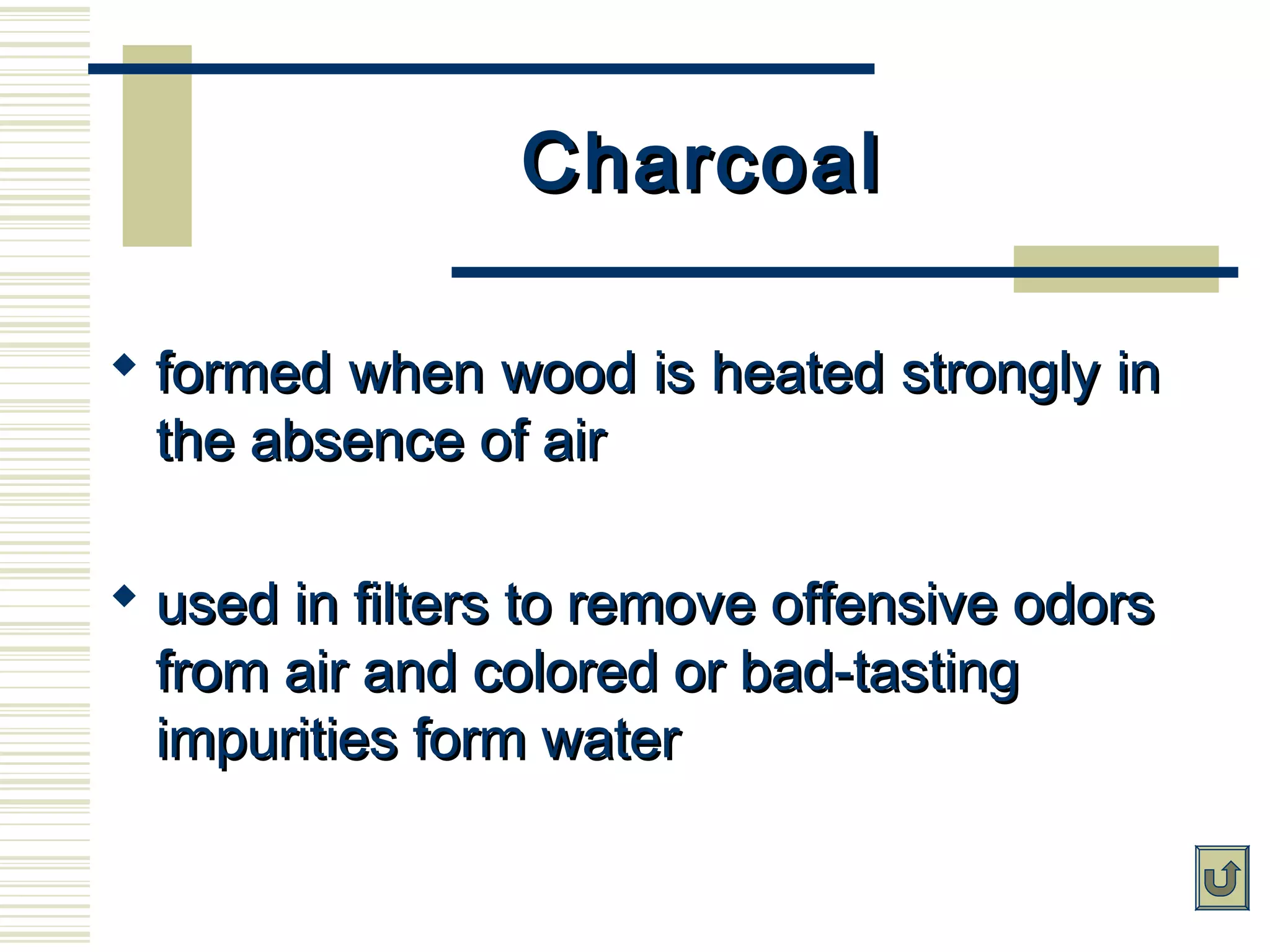 CharcoalCharcoal
 formed when wood is heated strongly informed when wood is heated strongly in
the absence of airthe absence of air
 used in filters to remove offensive odorsused in filters to remove offensive odors
from air and colored or bad-tastingfrom air and colored or bad-tasting
impurities form waterimpurities form water
 