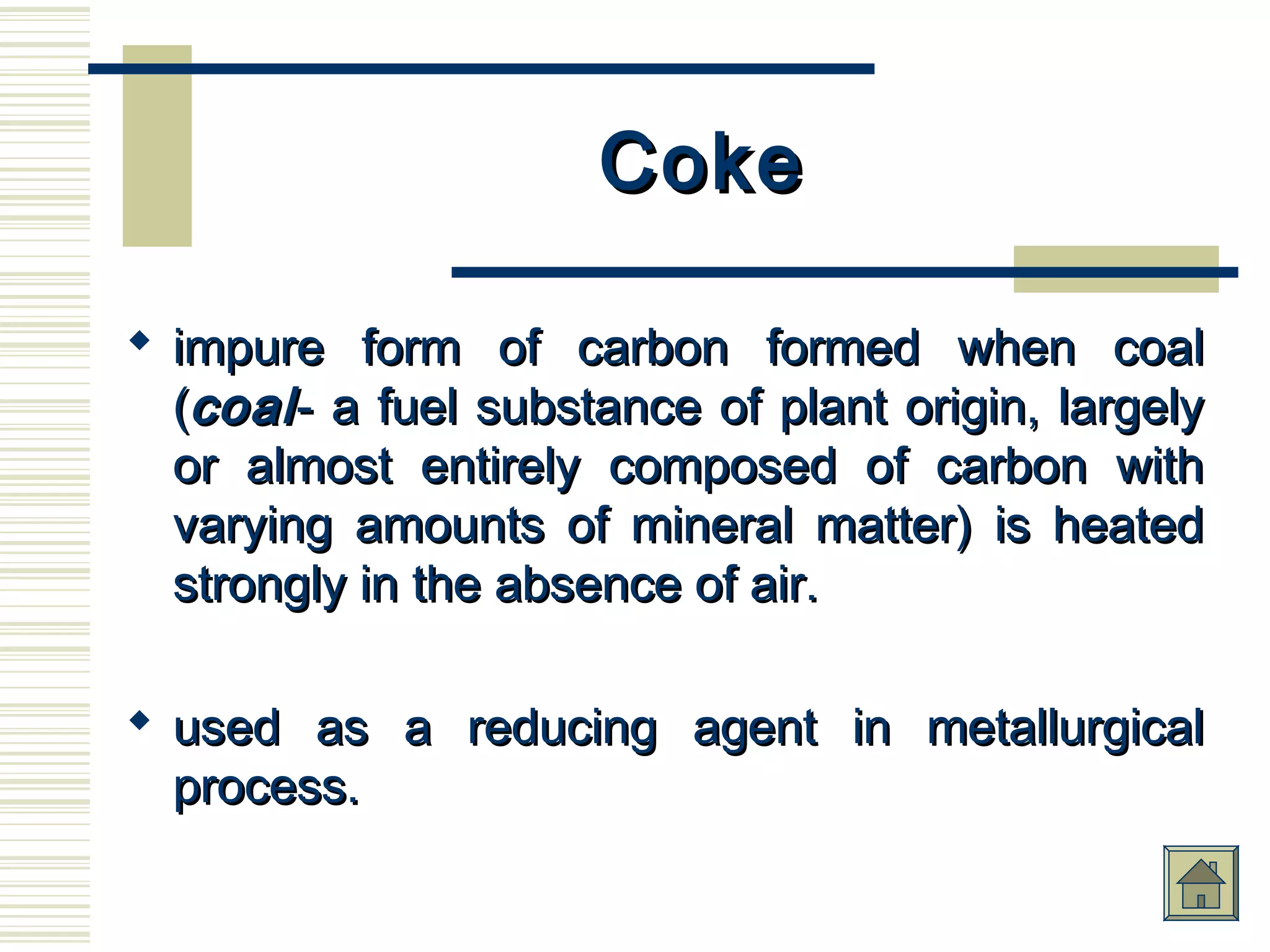 CokeCoke
 impure form of carbon formed when coalimpure form of carbon formed when coal
((coalcoal- a fuel substance of plant origin, largely- a fuel substance of plant origin, largely
or almost entirely composed of carbon withor almost entirely composed of carbon with
varying amounts of mineral matter) is heatedvarying amounts of mineral matter) is heated
strongly in the absence of air.strongly in the absence of air.
 used as a reducing agent in metallurgicalused as a reducing agent in metallurgical
process.process.
 