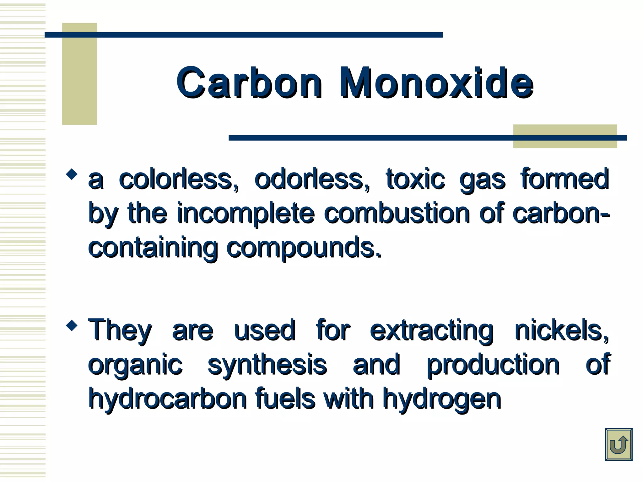 Carbon MonoxideCarbon Monoxide
 a colorless, odorless, toxic gas formeda colorless, odorless, toxic gas formed
by the incomplete combustion of carbon-by the incomplete combustion of carbon-
containing compounds.containing compounds.
 They are used for extracting nickels,They are used for extracting nickels,
organic synthesis and production oforganic synthesis and production of
hydrocarbon fuels with hydrogenhydrocarbon fuels with hydrogen
 