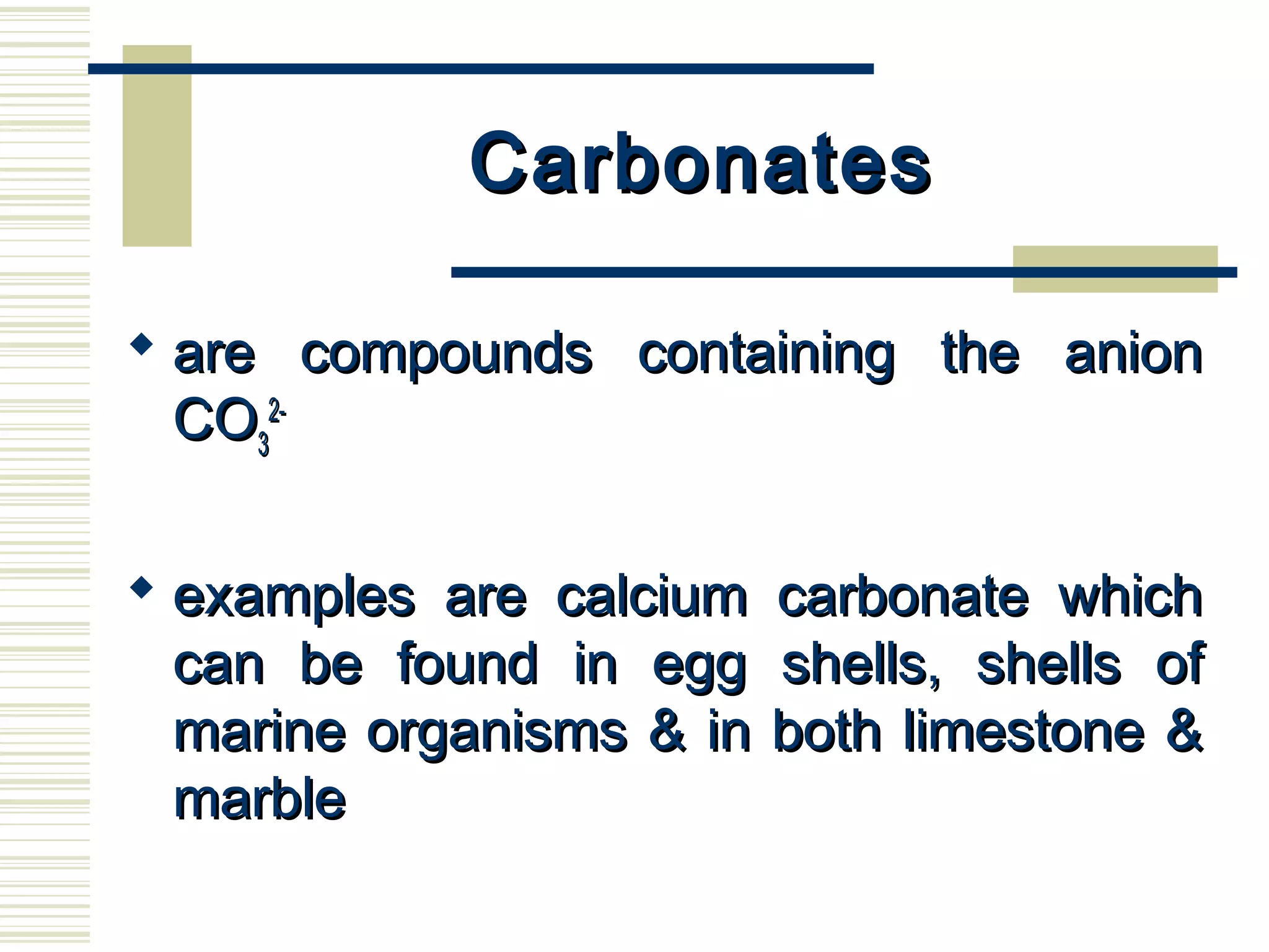 CarbonatesCarbonates
 are compounds containing the anionare compounds containing the anion
COCO33
2-2-
 examples are calcium carbonate whichexamples are calcium carbonate which
can be found in egg shells, shells ofcan be found in egg shells, shells of
marine organisms & in both limestone &marine organisms & in both limestone &
marblemarble
 