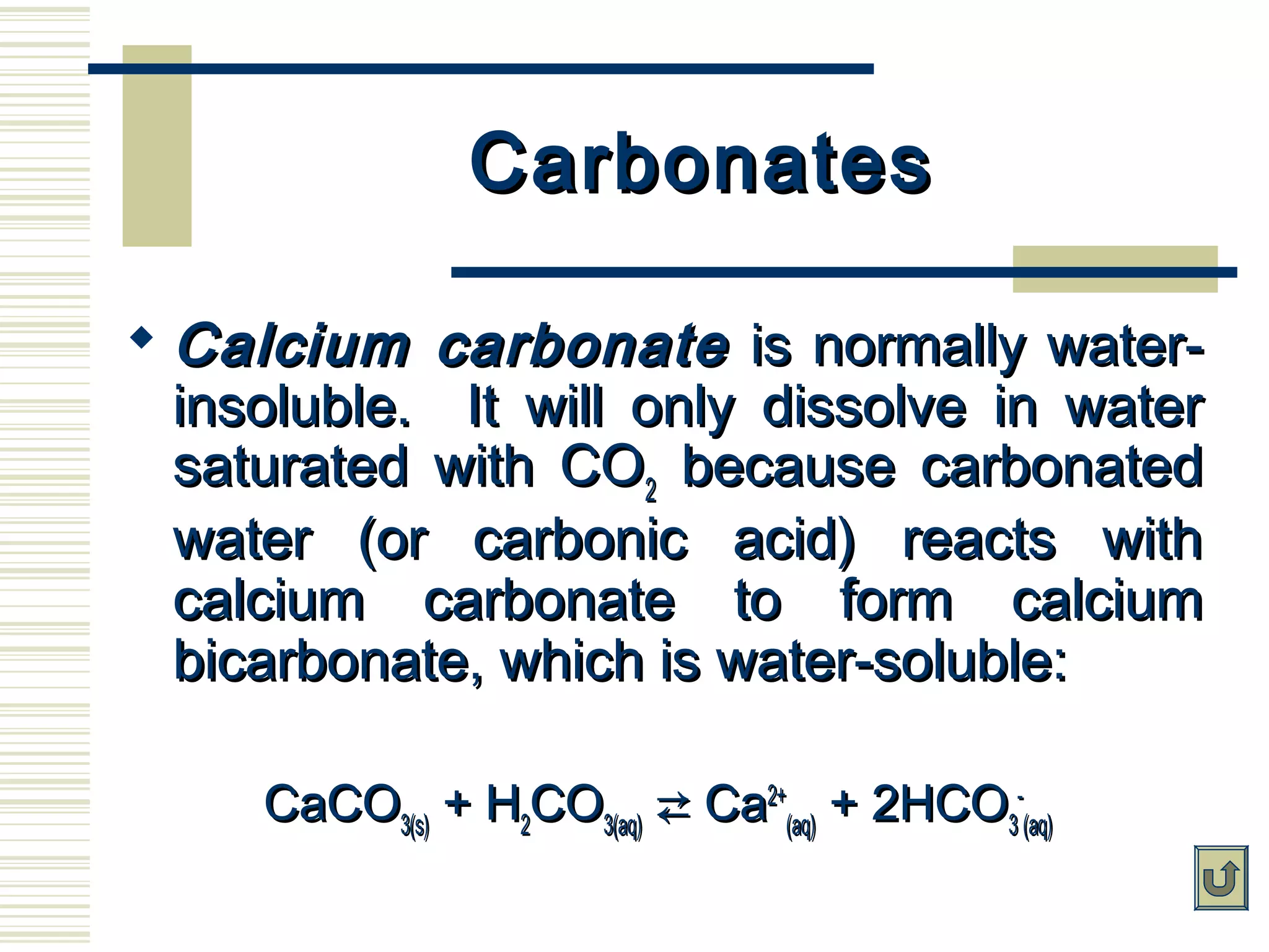 CarbonatesCarbonates
 Calcium carbonateCalcium carbonate is normally water-is normally water-
insoluble. It will only dissolve in waterinsoluble. It will only dissolve in water
saturated with COsaturated with CO22 because carbonatedbecause carbonated
water (or carbonic acid) reacts withwater (or carbonic acid) reacts with
calcium carbonate to form calciumcalcium carbonate to form calcium
bicarbonate, which is water-soluble:bicarbonate, which is water-soluble:
CaCOCaCO3(s)3(s) + H+ H22COCO3(aq)3(aq)  CaCa2+2+
(aq)(aq) + 2HCO+ 2HCO33
--
(aq)(aq)
 