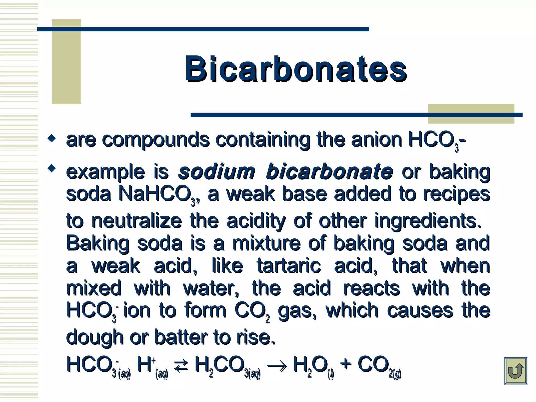 BicarbonatesBicarbonates
 are compounds containing the anion HCOare compounds containing the anion HCO33--
 example isexample is sodium bicarbonatesodium bicarbonate or bakingor baking
soda NaHCOsoda NaHCO33, a weak base added to recipes, a weak base added to recipes
to neutralize the acidity of other ingredients.to neutralize the acidity of other ingredients.
Baking soda is a mixture of baking soda andBaking soda is a mixture of baking soda and
a weak acid, like tartaric acid, that whena weak acid, like tartaric acid, that when
mixed with water, the acid reacts with themixed with water, the acid reacts with the
HCOHCO33
--
ion to form COion to form CO22 gas, which causes thegas, which causes the
dough or batter to rise.dough or batter to rise.
HCOHCO33
--
((aqaq)) HH++
((aqaq))  HH22COCO3(3(aqaq)) →→ HH22OO((ll)) + CO+ CO2(2(gg))
 