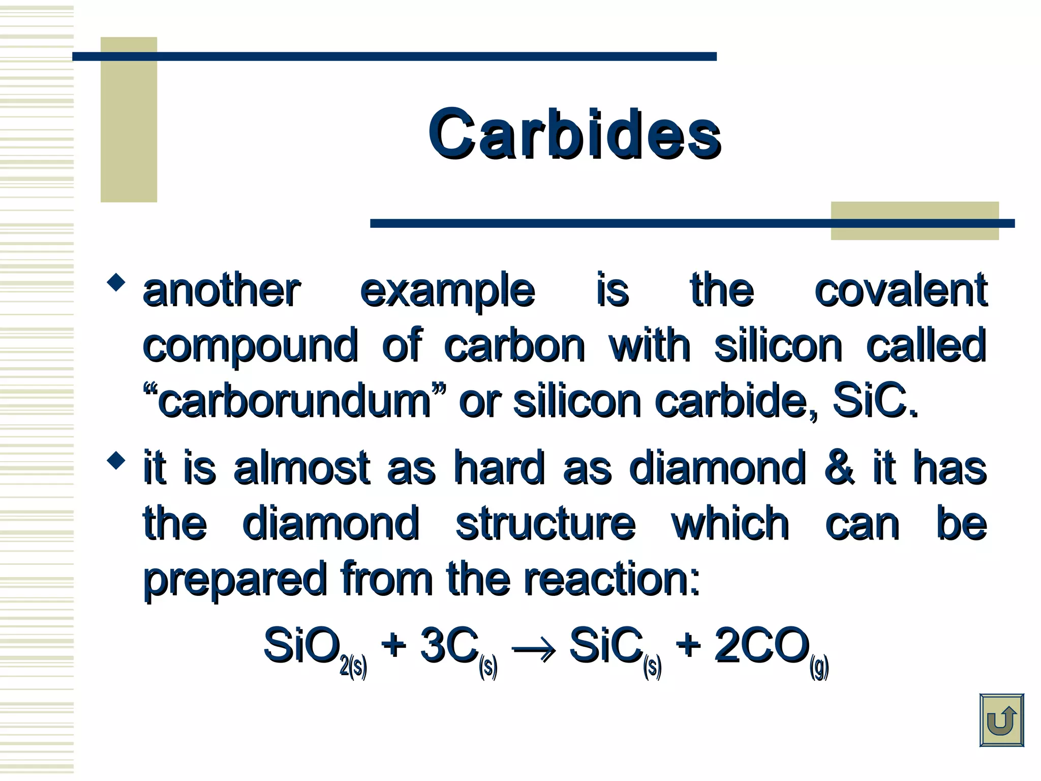 CarbidesCarbides
 another example is the covalentanother example is the covalent
compound of carbon with silicon calledcompound of carbon with silicon called
“carborundum” or silicon carbide, SiC.“carborundum” or silicon carbide, SiC.
 it is almost as hard as diamond & it hasit is almost as hard as diamond & it has
the diamond structure which can bethe diamond structure which can be
prepared from the reaction:prepared from the reaction:
SiOSiO2(s)2(s) + 3C+ 3C(s)(s) →→ SiCSiC(s)(s) + 2CO+ 2CO(g)(g)
 