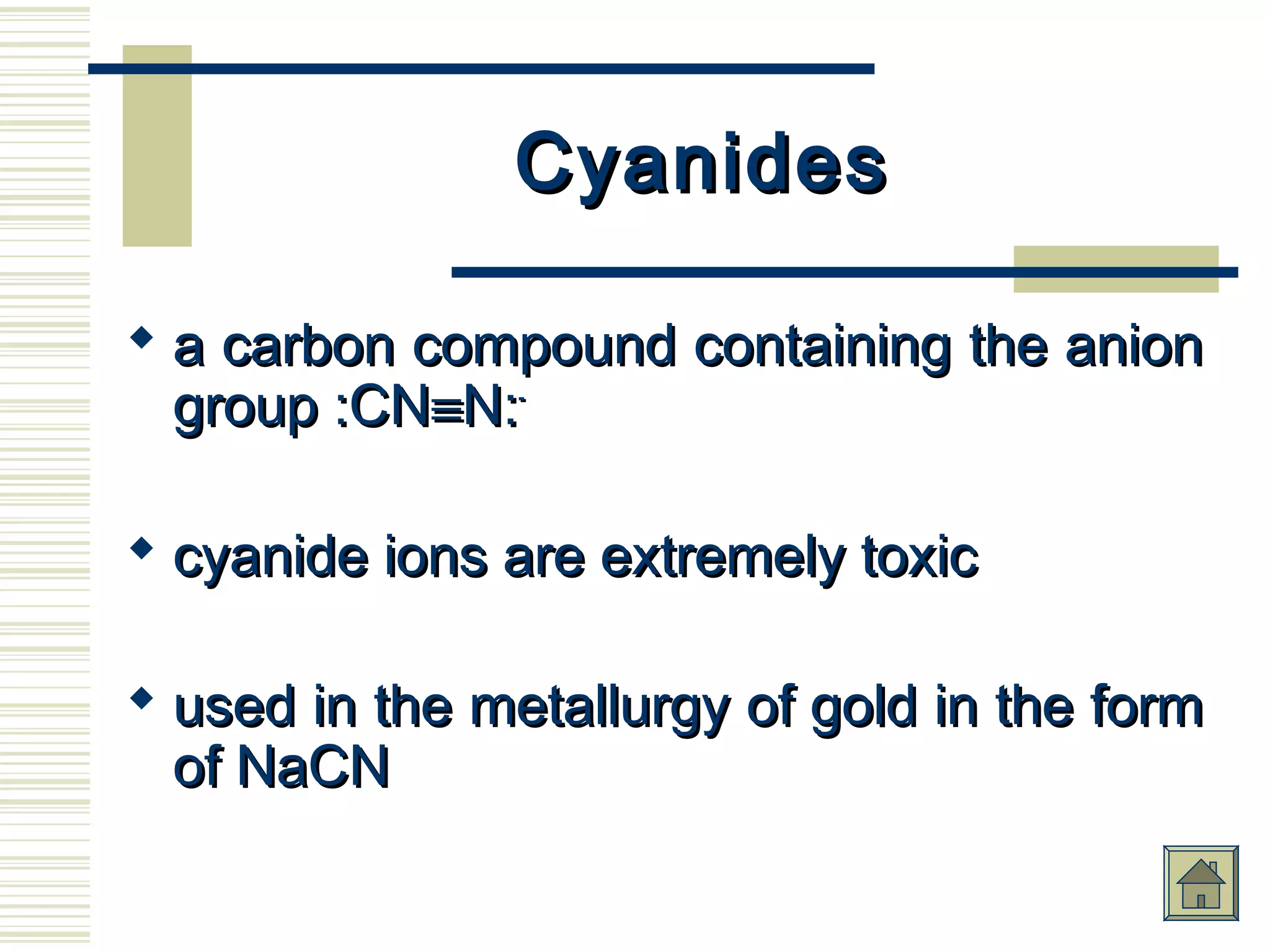 CyanidesCyanides
 a carbon compound containing the aniona carbon compound containing the anion
group :CNgroup :CN≡≡N:N:--
 cyanide ions are extremely toxiccyanide ions are extremely toxic
 used in the metallurgy of gold in the formused in the metallurgy of gold in the form
of NaCNof NaCN
 