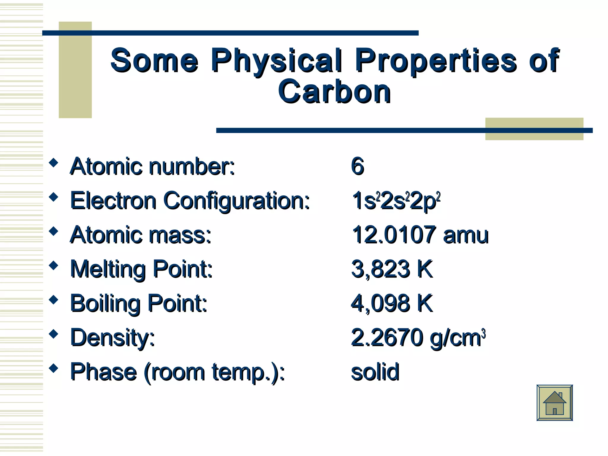 Some Physical Properties ofSome Physical Properties of
CarbonCarbon
 Atomic number:Atomic number: 66
 Electron Configuration:Electron Configuration: 1s1s22
2s2s22
2p2p22
 Atomic mass:Atomic mass: 12.0107 amu12.0107 amu
 Melting Point:Melting Point: 3,823 K3,823 K
 Boiling Point:Boiling Point: 4,098 K4,098 K
 Density:Density: 2.2670 g/cm2.2670 g/cm33
 Phase (room temp.):Phase (room temp.): solidsolid
 