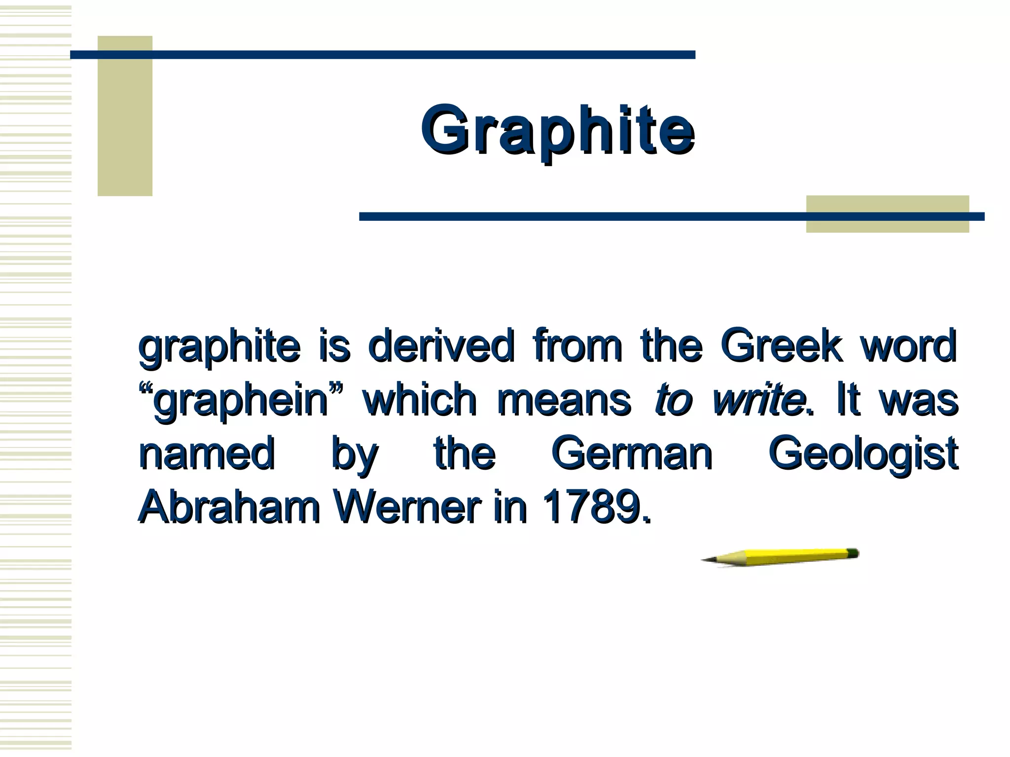 GraphiteGraphite
      
graphite is derived from the Greek wordgraphite is derived from the Greek word
“graphein” which means“graphein” which means to writeto write. It was. It was
named by the German Geologistnamed by the German Geologist
Abraham Werner in 1789.Abraham Werner in 1789.
 