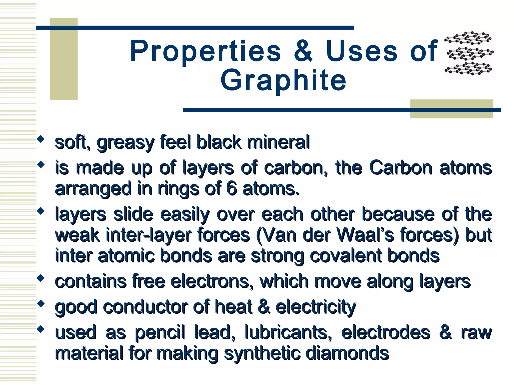 Properties & Uses of
Graphite
 soft, greasy feel black mineralsoft, greasy feel black mineral
 is made up of layers of carbon, the Carbon atomsis made up of layers of carbon, the Carbon atoms
arranged in rings of 6 atoms.arranged in rings of 6 atoms.
 layers slide easily over each other because of thelayers slide easily over each other because of the
weak inter-layer forces (Van der Waal’s forces) butweak inter-layer forces (Van der Waal’s forces) but
inter atomic bonds are strong covalent bondsinter atomic bonds are strong covalent bonds
 contains free electrons, which move along layerscontains free electrons, which move along layers
 good conductor of heat & electricitygood conductor of heat & electricity
 used as pencil lead, lubricants, electrodes & rawused as pencil lead, lubricants, electrodes & raw
material for making synthetic diamondsmaterial for making synthetic diamonds
 