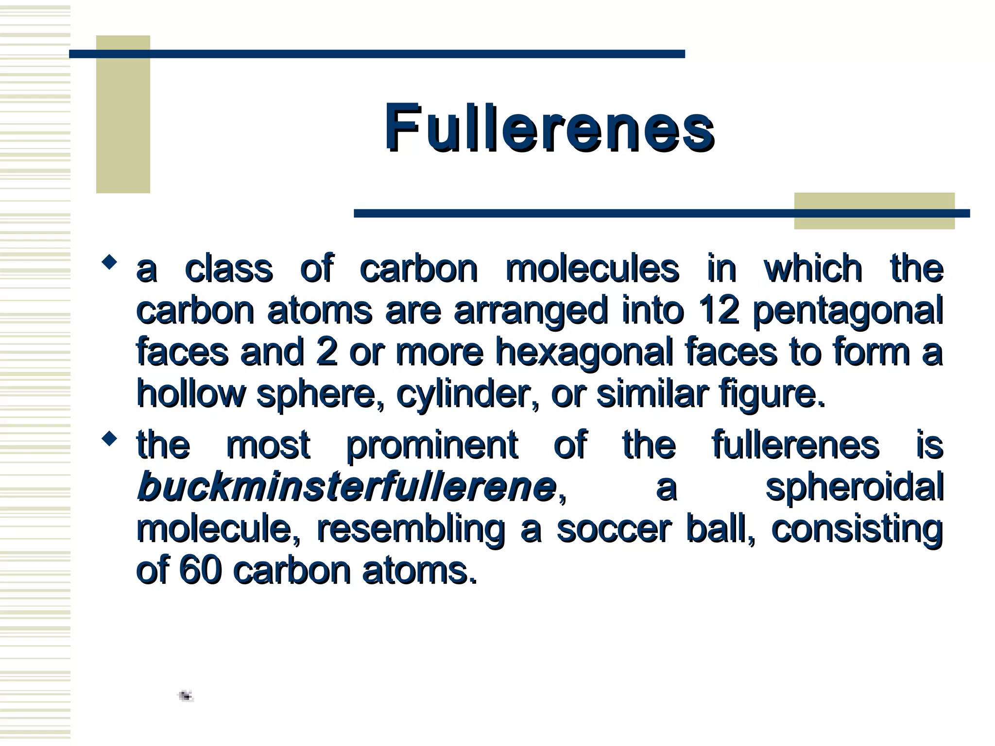 FullerenesFullerenes
 a class of carbon molecules in which thea class of carbon molecules in which the
carbon atoms are arranged into 12 pentagonalcarbon atoms are arranged into 12 pentagonal
faces and 2 or more hexagonal faces to form afaces and 2 or more hexagonal faces to form a
hollow sphere, cylinder, or similar figure.hollow sphere, cylinder, or similar figure.
 the most prominent of the fullerenes isthe most prominent of the fullerenes is
buckminsterfullerenebuckminsterfullerene , a spheroidal, a spheroidal
molecule, resembling a soccer ball, consistingmolecule, resembling a soccer ball, consisting
of 60 carbon atoms.of 60 carbon atoms.
 