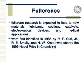 FullerenesFullerenes
 fullerene research is expected to lead to newfullerene research is expected to lead to new
materials, lubricants, coatings, catalysts,materials, lubricants, coatings, catalysts,
electro-optical devices, and medicalelectro-optical devices, and medical
applications.applications.
 were first identified in 1985 by R. F. Curl, Jr.,were first identified in 1985 by R. F. Curl, Jr.,
R. E. Smally, and H. W. Kroto (who shared theR. E. Smally, and H. W. Kroto (who shared the
1996 Nobel Prize in Chemistry)1996 Nobel Prize in Chemistry)
 