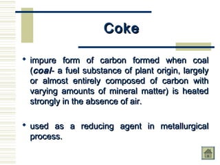 CokeCoke
 impure form of carbon formed when coalimpure form of carbon formed when coal
((coalcoal- a fuel substance of plant origin, largely- a fuel substance of plant origin, largely
or almost entirely composed of carbon withor almost entirely composed of carbon with
varying amounts of mineral matter) is heatedvarying amounts of mineral matter) is heated
strongly in the absence of air.strongly in the absence of air.
 used as a reducing agent in metallurgicalused as a reducing agent in metallurgical
process.process.
 