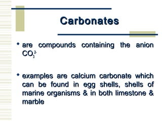 CarbonatesCarbonates
 are compounds containing the anionare compounds containing the anion
COCO33
2-2-
 examples are calcium carbonate whichexamples are calcium carbonate which
can be found in egg shells, shells ofcan be found in egg shells, shells of
marine organisms & in both limestone &marine organisms & in both limestone &
marblemarble
 