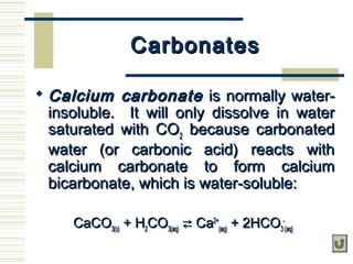 CarbonatesCarbonates
 Calcium carbonateCalcium carbonate is normally water-is normally water-
insoluble. It will only dissolve in waterinsoluble. It will only dissolve in water
saturated with COsaturated with CO22 because carbonatedbecause carbonated
water (or carbonic acid) reacts withwater (or carbonic acid) reacts with
calcium carbonate to form calciumcalcium carbonate to form calcium
bicarbonate, which is water-soluble:bicarbonate, which is water-soluble:
CaCOCaCO3(s)3(s) + H+ H22COCO3(aq)3(aq)  CaCa2+2+
(aq)(aq) + 2HCO+ 2HCO33
--
(aq)(aq)
 
