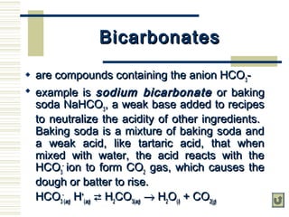 BicarbonatesBicarbonates
 are compounds containing the anion HCOare compounds containing the anion HCO33--
 example isexample is sodium bicarbonatesodium bicarbonate or bakingor baking
soda NaHCOsoda NaHCO33, a weak base added to recipes, a weak base added to recipes
to neutralize the acidity of other ingredients.to neutralize the acidity of other ingredients.
Baking soda is a mixture of baking soda andBaking soda is a mixture of baking soda and
a weak acid, like tartaric acid, that whena weak acid, like tartaric acid, that when
mixed with water, the acid reacts with themixed with water, the acid reacts with the
HCOHCO33
--
ion to form COion to form CO22 gas, which causes thegas, which causes the
dough or batter to rise.dough or batter to rise.
HCOHCO33
--
((aqaq)) HH++
((aqaq))  HH22COCO3(3(aqaq)) →→ HH22OO((ll)) + CO+ CO2(2(gg))
 