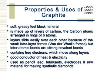 Properties & Uses of
Graphite
 soft, greasy feel black mineralsoft, greasy feel black mineral
 is made up of layers of carbon, the Carbon atomsis made up of layers of carbon, the Carbon atoms
arranged in rings of 6 atoms.arranged in rings of 6 atoms.
 layers slide easily over each other because of thelayers slide easily over each other because of the
weak inter-layer forces (Van der Waal’s forces) butweak inter-layer forces (Van der Waal’s forces) but
inter atomic bonds are strong covalent bondsinter atomic bonds are strong covalent bonds
 contains free electrons, which move along layerscontains free electrons, which move along layers
 good conductor of heat & electricitygood conductor of heat & electricity
 used as pencil lead, lubricants, electrodes & rawused as pencil lead, lubricants, electrodes & raw
material for making synthetic diamondsmaterial for making synthetic diamonds
 