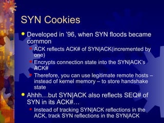 SYN Cookies
 Developed in ’96, when SYN floods became
common
 ACK reflects ACK# of SYN|ACK(incremented by
one)
 Encrypt...