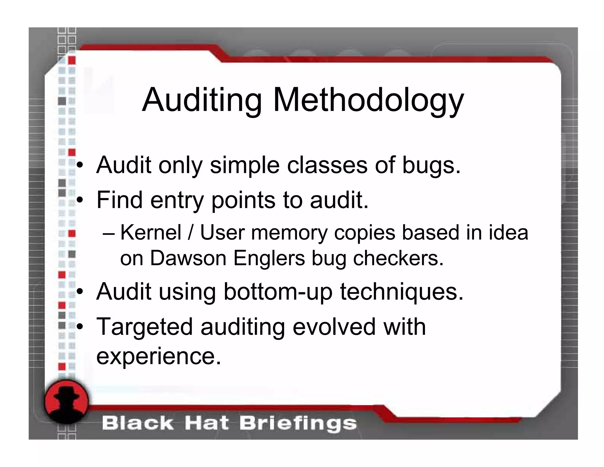 Auditing Methodology
• Audit only simple classes of bugs.
• Find entry points to audit.
  – Kernel / User memory copies based in idea
    on Dawson Englers bug checkers.
• Audit using bottom-up techniques.
• Targeted auditing evolved with
  experience.
 