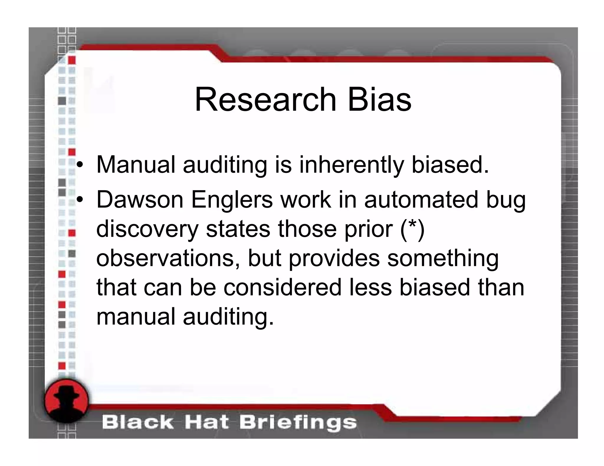 Research Bias
• Manual auditing is inherently biased.
• Dawson Englers work in automated bug
  discovery states those prior (*)
  observations, but provides something
  that can be considered less biased than
  manual auditing.
 