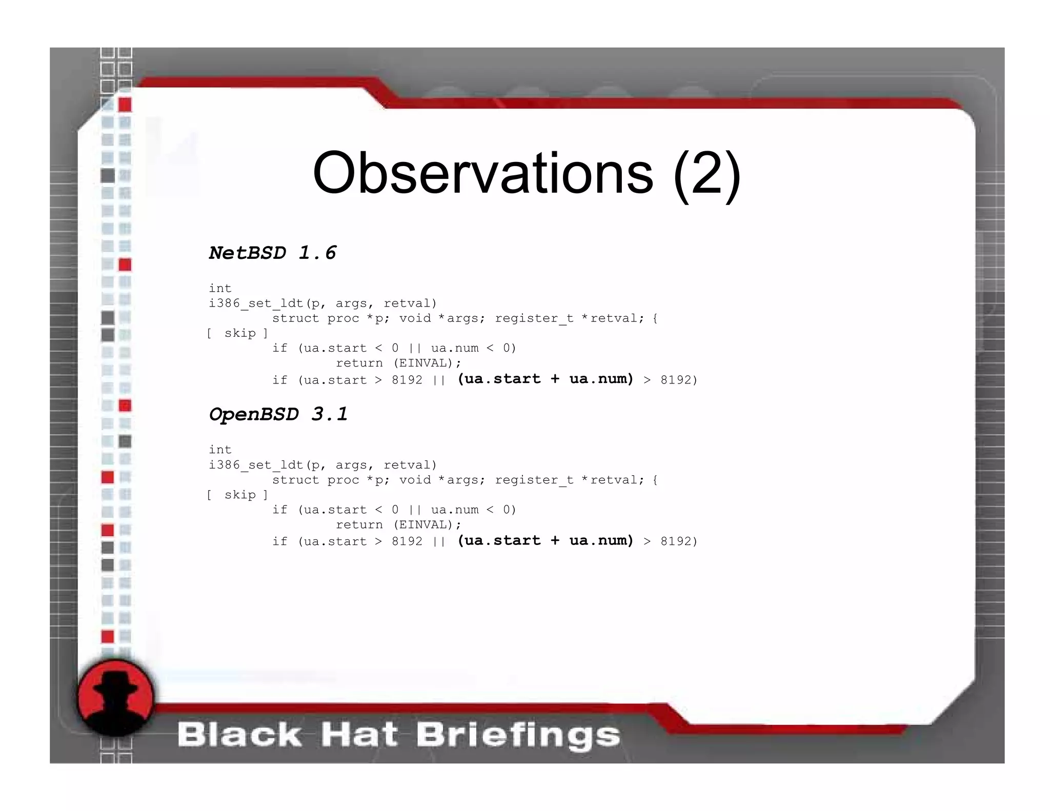 Observations (2)
NetBSD 1.6
int
i386_set_ldt(p, args, retval)
         struct proc *p; void *args; register_t *retval; {
[ skip ]
         if (ua.start < 0 || ua.num < 0)
                 return (EINVAL);
         if (ua.start > 8192 || (ua.start + ua.num) > 8192)

OpenBSD 3.1
int
i386_set_ldt(p, args, retval)
         struct proc *p; void *args; register_t *retval; {
[ skip ]
         if (ua.start < 0 || ua.num < 0)
                 return (EINVAL);
         if (ua.start > 8192 || (ua.start + ua.num) > 8192)
 