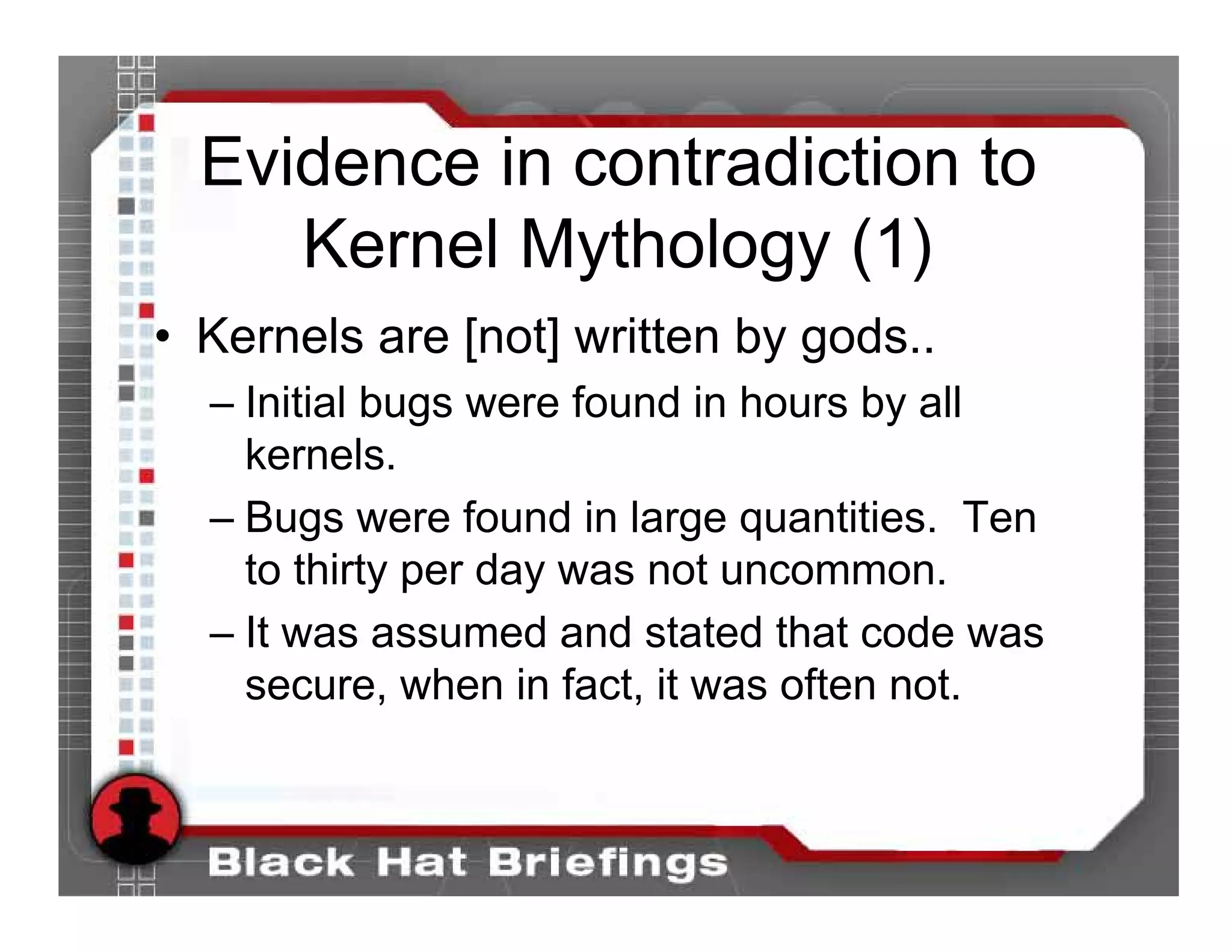 Evidence in contradiction to
     Kernel Mythology (1)
• Kernels are [not] written by gods..
  – Initial bugs were found in hours by all
    kernels.
  – Bugs were found in large quantities. Ten
    to thirty per day was not uncommon.
  – It was assumed and stated that code was
    secure, when in fact, it was often not.
 